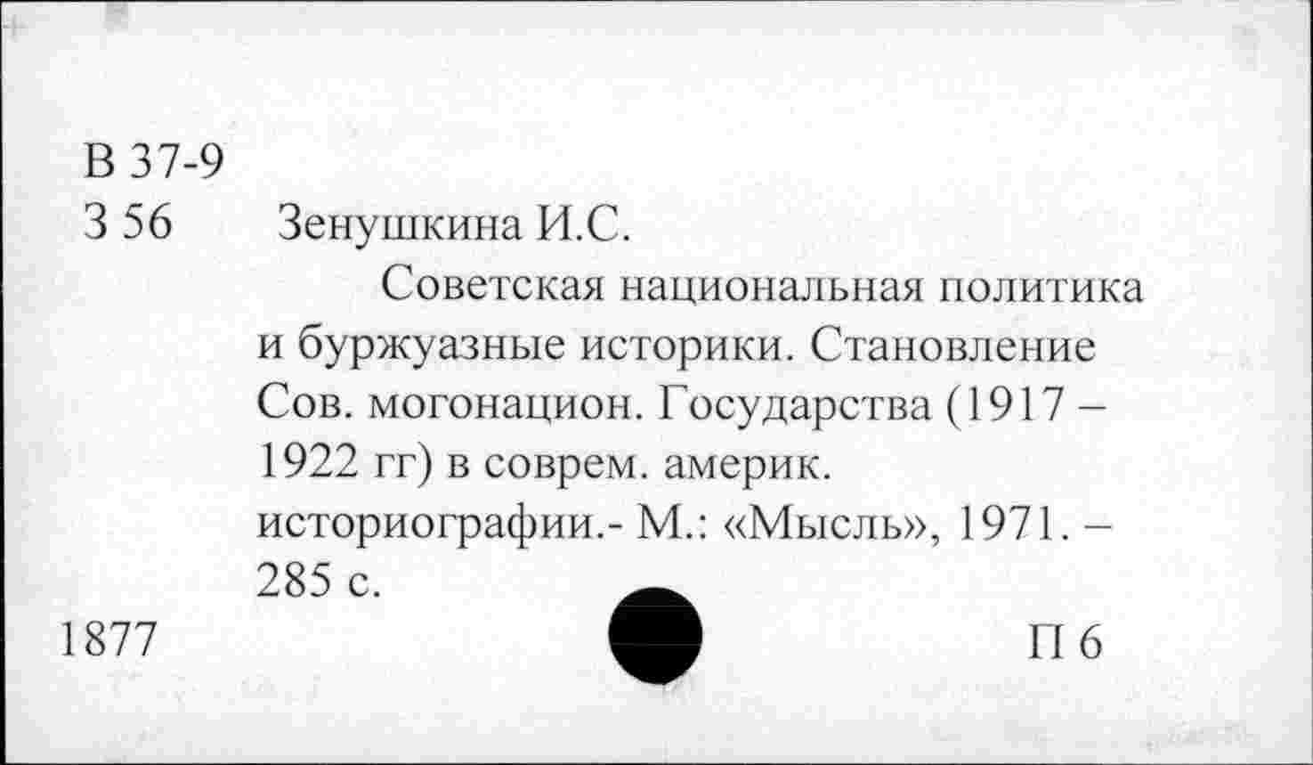 ﻿В 37-9
3 56 Зенушкина И.С.
Советская национальная политика и буржуазные историки. Становление Сов. могонацион. Государства (1917 — 1922 гг) в соврем, америк. историографии,- М.: «Мысль», 1971. -285 с.
1877	О	П6